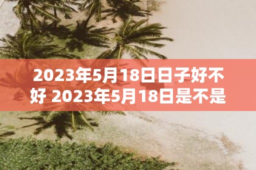 2023年5月18日日子好不好 2023年5月18日是不是一个好的日子