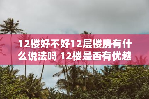 12楼好不好12层楼房有什么说法吗 12楼是否有优越性12层楼房的优缺点有哪些