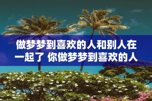 做梦梦到喜欢的人和别人在一起了 你做梦梦到喜欢的人和别人在一起了这是什么意思