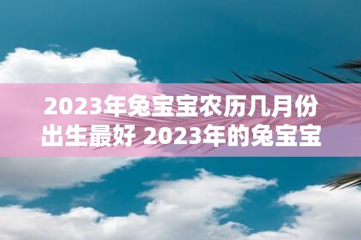 2023年兔宝宝农历几月份出生最好 2023年的兔宝宝最佳出生农历月份是几月