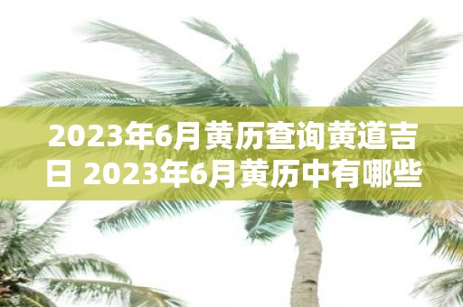 2023年6月黄历查询黄道吉日 2023年6月黄历中有哪些黄道吉日或者2023年6月黄历中哪些日期适宜进行重要的事务和活动