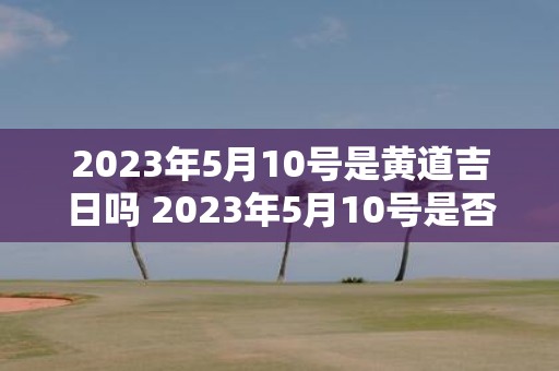 2023年5月10号是黄道吉日吗 2023年5月10号是否具备黄道吉日的特征