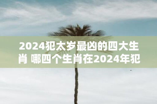 2024犯太岁最凶的四大生肖 哪四个生肖在2024年犯太岁最为凶险