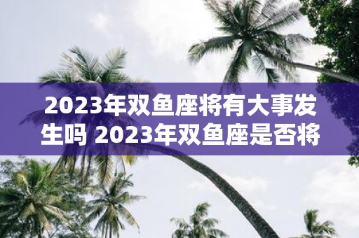 2023年双鱼座将有大事发生吗 2023年双鱼座是否将迎来重大转变或事件