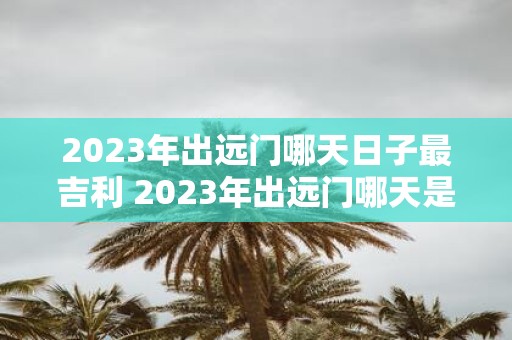 2023年出远门哪天日子最吉利 2023年出远门哪天是最具吉利气息的日子