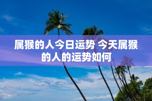 属猴的人今日运势 今天属猴的人的运势如何