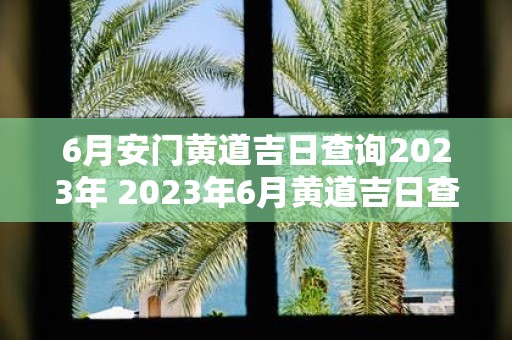 6月安门黄道吉日查询2023年 2023年6月黄道吉日查询安门是否适宜开业