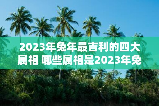 2023年兔年最吉利的四大属相 哪些属相是2023年兔年中最具吉利性的四大属相