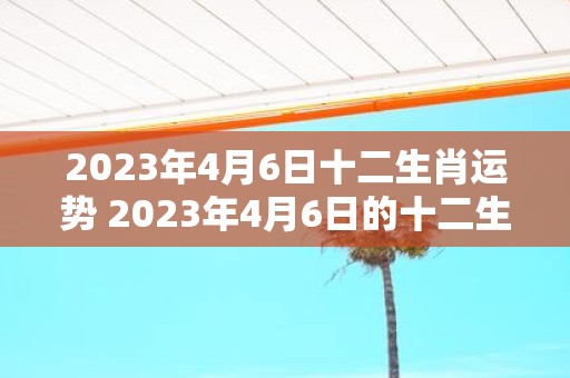 2023年4月6日十二生肖运势 2023年4月6日的十二生肖各自运势如何