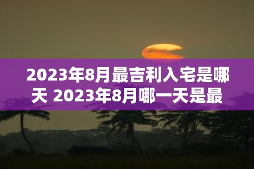 2023年8月最吉利入宅是哪天 2023年8月哪一天是最吉利的入宅时间