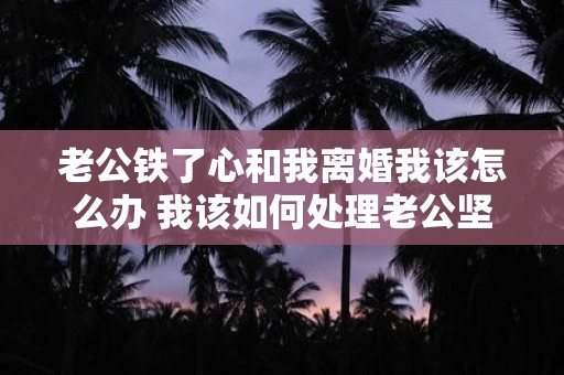 老公铁了心和我离婚我该怎么办 我该如何处理老公坚决要离婚的情况