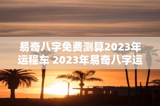 易奇八字免费测算2023年运程车 2023年易奇八字运程车免费测算可信吗