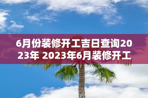 6月份装修开工吉日查询2023年 2023年6月装修开工吉日怎么查