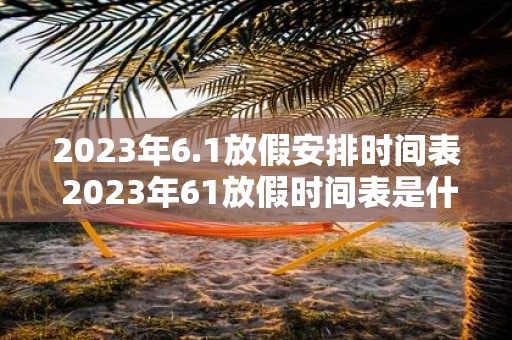 2023年6.1放假安排时间表 2023年61放假时间表是什么