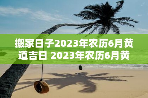 搬家日子2023年农历6月黄道吉日 2023年农历6月黄道吉日是哪一天适合搬家