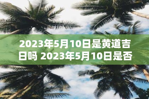 2023年5月10日是黄道吉日吗 2023年5月10日是否为黄道吉日