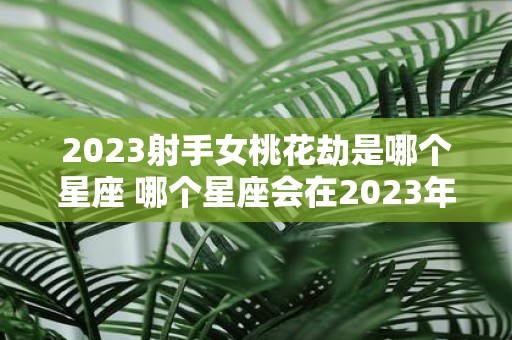 2023射手女桃花劫是哪个星座 哪个星座会在2023年经历射手女桃花劫