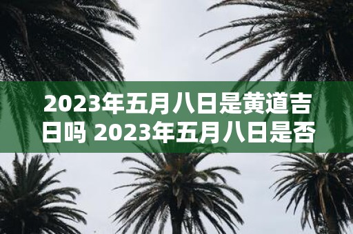 2023年五月八日是黄道吉日吗 2023年五月八日是否为黄道吉日