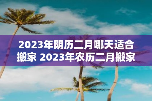 2023年阴历二月哪天适合搬家 2023年农历二月搬家选哪天最吉祥