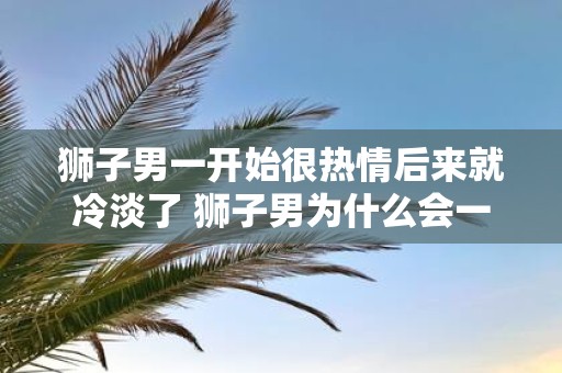 狮子男一开始很热情后来就冷淡了 狮子男为什么会一开始热情后来变得冷淡