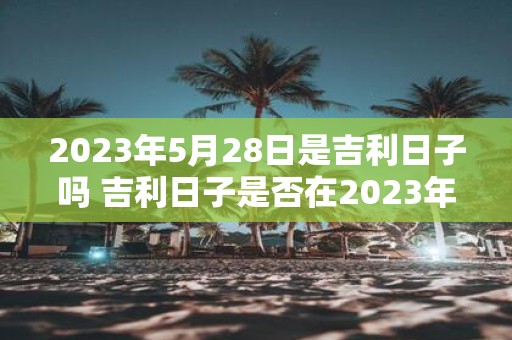 2023年5月28日是吉利日子吗 吉利日子是否在2023年5月28日到来