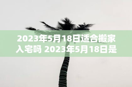 2023年5月18日适合搬家入宅吗 2023年5月18日是否适合进行搬家入宅活动