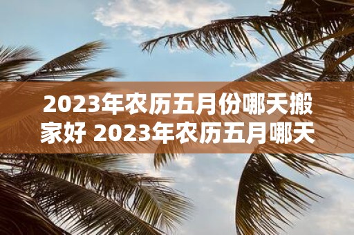 2023年农历五月份哪天搬家好 2023年农历五月哪天搬家最合适