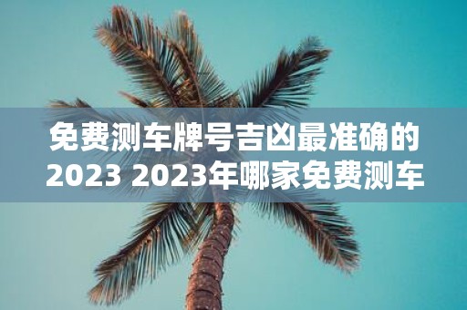 免费测车牌号吉凶最准确的2023 2023年哪家免费测车牌号吉凶最准确