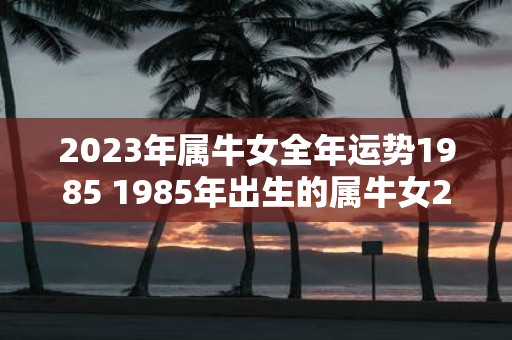 2023年属牛女全年运势1985 1985年出生的属牛女2023年全年运势如何