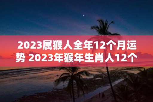 2023属猴人全年12个月运势 2023年猴年生肖人12个月运势如何