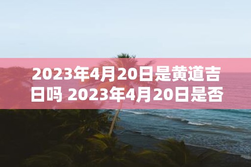 2023年4月20日是黄道吉日吗 2023年4月20日是否为黄道吉日