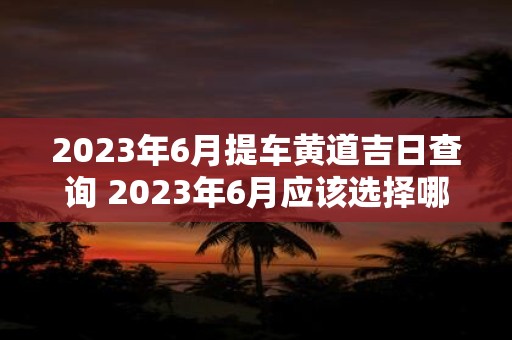 2023年6月提车黄道吉日查询 2023年6月应该选择哪个黄道吉日提车呢