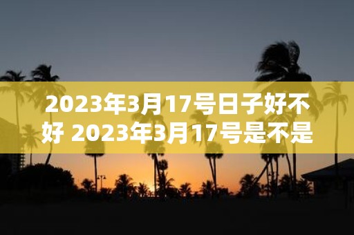 2023年3月17号日子好不好 2023年3月17号是不是个好日子