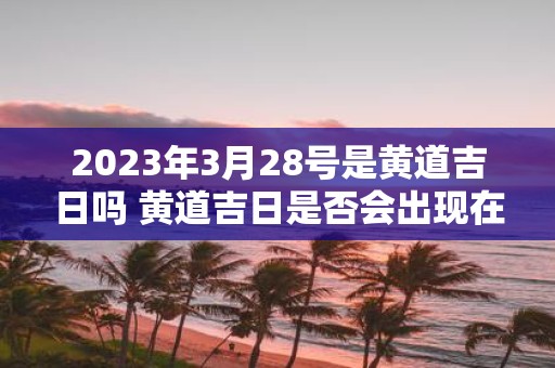 2023年3月28号是黄道吉日吗 黄道吉日是否会出现在2023年3月28日