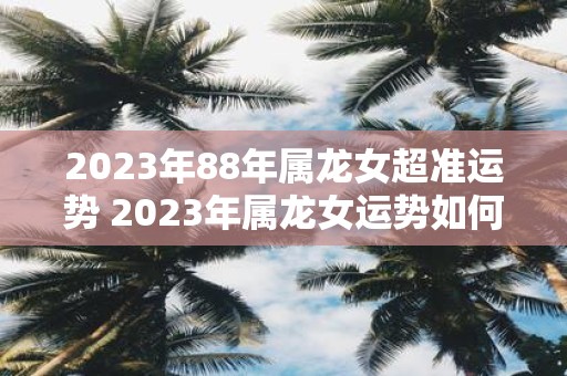 2023年88年属龙女超准运势 2023年属龙女运势如何