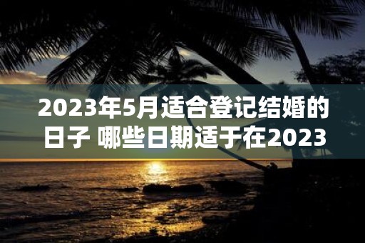 2023年5月适合登记结婚的日子 哪些日期适于在2023年5月登记结婚