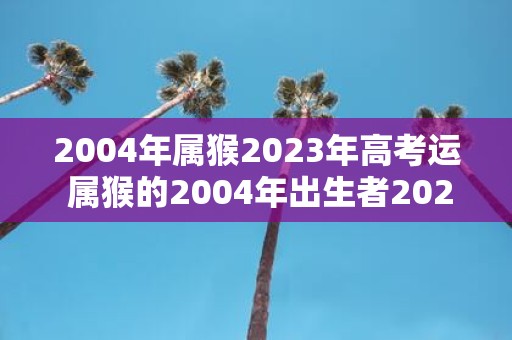 2004年属猴2023年高考运 属猴的2004年出生者2023年高考会有怎样的运势