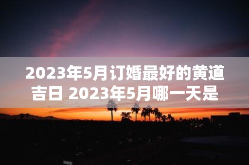 2023年5月订婚最好的黄道吉日 2023年5月哪一天是订婚最好的黄道吉日