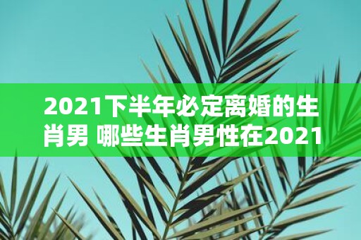 2021下半年必定离婚的生肖男 哪些生肖男性在2021下半年一定会离婚