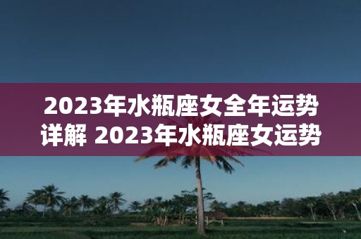 2023年水瓶座女全年运势详解 2023年水瓶座女运势如何全年详细解析