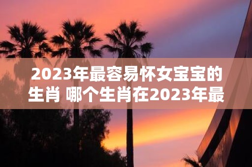 2023年最容易怀女宝宝的生肖 哪个生肖在2023年最容易怀到女儿