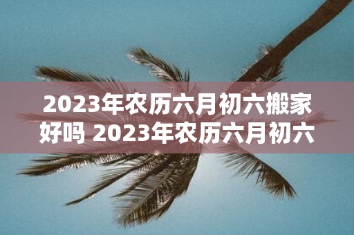 2023年农历六月初六搬家好吗 2023年农历六月初六你要搬家吗