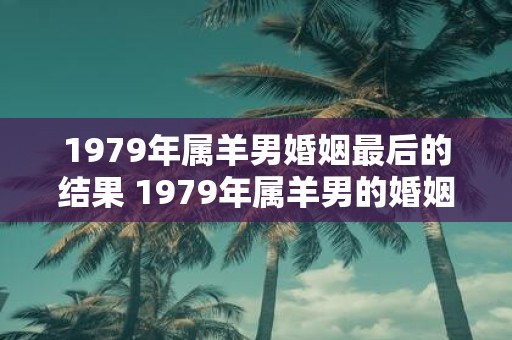 1979年属羊男婚姻最后的结果 1979年属羊男的婚姻会有怎样的结局