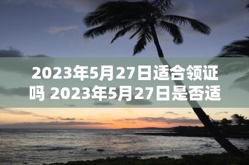 2023年5月27日适合领证吗 2023年5月27日是否适合办理婚姻登记