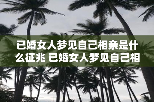 已婚女人梦见自己相亲是什么征兆 已婚女人梦见自己相亲是否有什么预示或暗示的意义