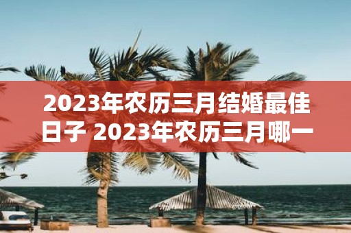 2023年农历三月结婚最佳日子 2023年农历三月哪一天是结婚的最佳日子