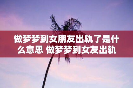 做梦梦到女朋友出轨了是什么意思 做梦梦到女友出轨了代表什么