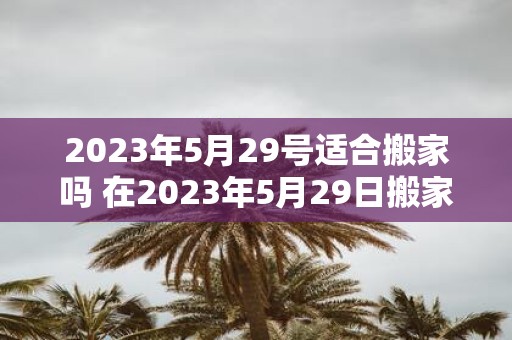 2023年5月29号适合搬家吗 在2023年5月29日搬家是否合适