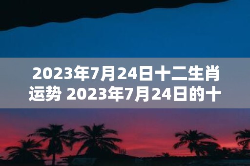 2023年7月24日十二生肖运势 2023年7月24日的十二生肖各有何运势表现