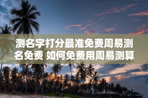 测名字打分最准免费周易测名免费 如何免费用周易测算并获取最准确的姓名评分